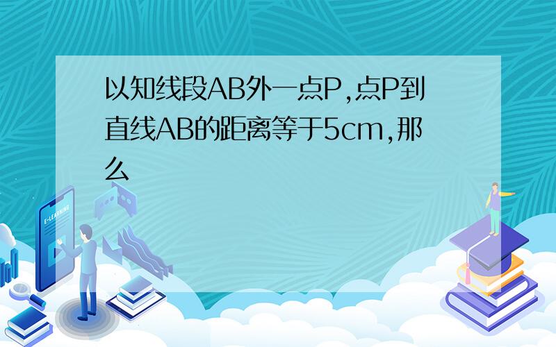 以知线段AB外一点P,点P到直线AB的距离等于5cm,那么