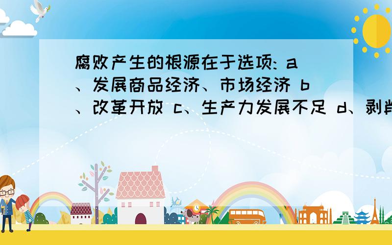 腐败产生的根源在于选项: a、发展商品经济、市场经济 b、改革开放 c、生产力发展不足 d、剥削制度、剥削阶级