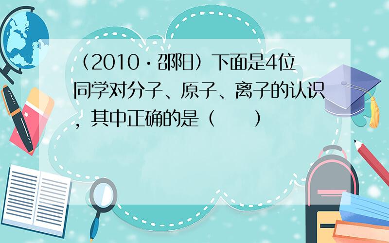 （2010•邵阳）下面是4位同学对分子、原子、离子的认识，其中正确的是（　　）