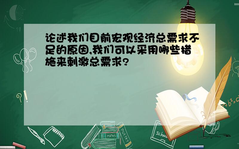 论述我们目前宏观经济总需求不足的原因,我们可以采用哪些措施来刺激总需求?