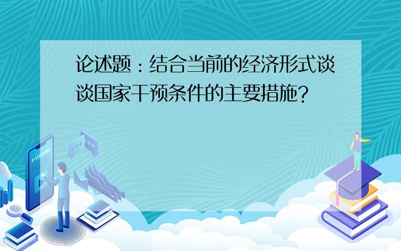 论述题：结合当前的经济形式谈谈国家干预条件的主要措施?