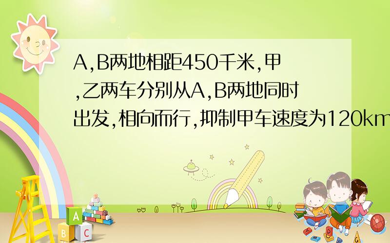 A,B两地相距450千米,甲,乙两车分别从A,B两地同时出发,相向而行,抑制甲车速度为120km/h,经过t小时两车相距