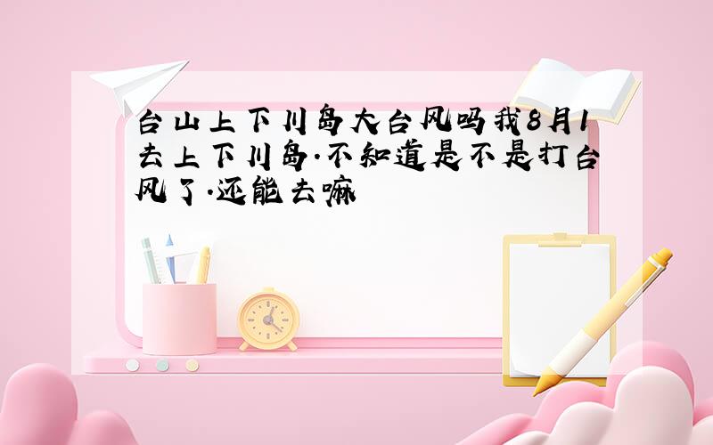 台山上下川岛大台风吗我8月1去上下川岛.不知道是不是打台风了.还能去嘛