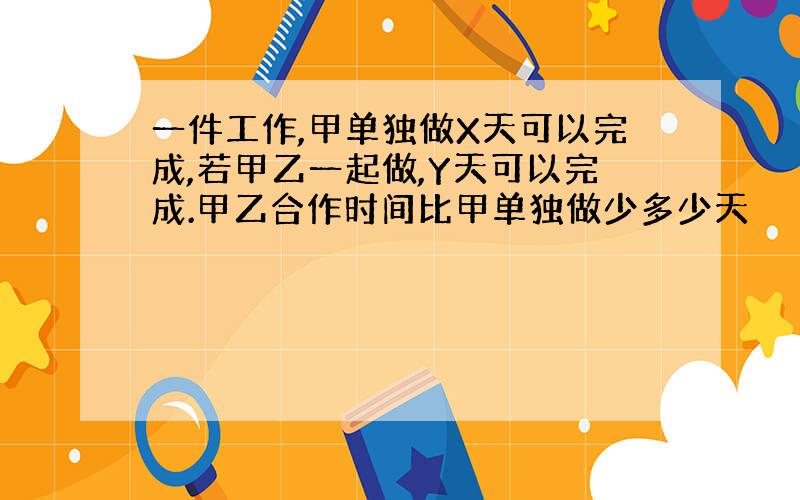 一件工作,甲单独做X天可以完成,若甲乙一起做,Y天可以完成.甲乙合作时间比甲单独做少多少天