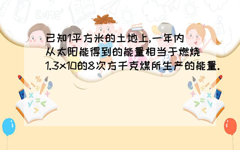 已知1平方米的土地上,一年内从太阳能得到的能量相当于燃烧1.3x10的8次方千克煤所生产的能量.