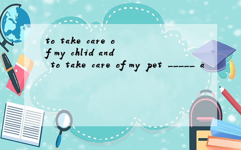 to take care of my chlid and to take care of my pet _____ a