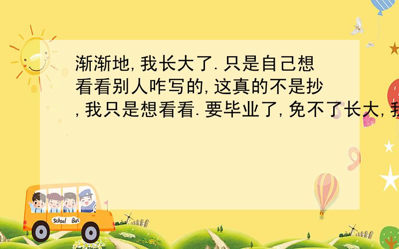 渐渐地,我长大了.只是自己想看看别人咋写的,这真的不是抄,我只是想看看.要毕业了,免不了长大,我看看别人咋写的,想欣赏欣