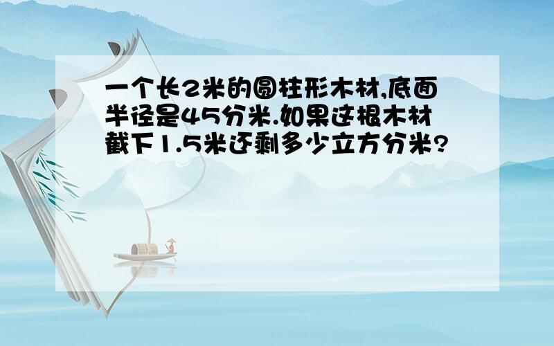 一个长2米的圆柱形木材,底面半径是45分米.如果这根木材截下1.5米还剩多少立方分米?