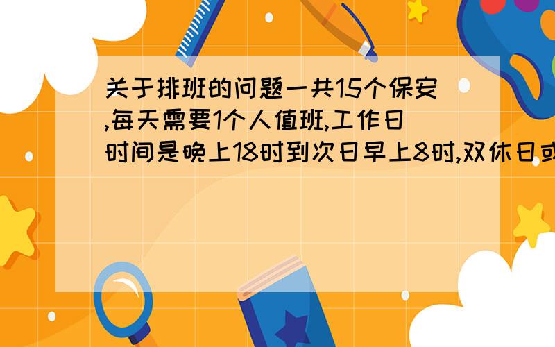 关于排班的问题一共15个保安,每天需要1个人值班,工作日时间是晚上18时到次日早上8时,双休日或节假日是24小时.同时,