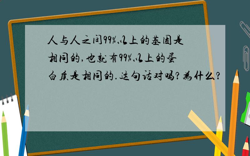 人与人之间99%以上的基因是相同的,也就有99%以上的蛋白质是相同的.这句话对吗?为什么?