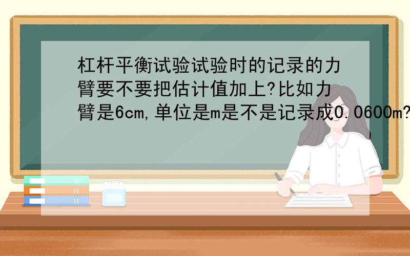 杠杆平衡试验试验时的记录的力臂要不要把估计值加上?比如力臂是6cm,单位是m是不是记录成0.0600m?