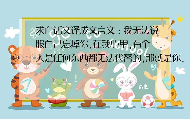 求白话文译成文言文：我无法说服自己忘掉你,在我心里,有个人是任何东西都无法代替的,那就是你.