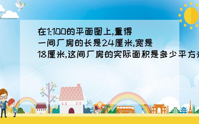 在1:100的平面图上,量得一间厂房的长是24厘米,宽是18厘米,这间厂房的实际面积是多少平方米?