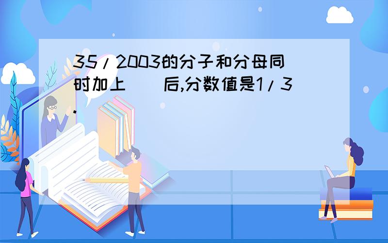 35/2003的分子和分母同时加上（）后,分数值是1/3.