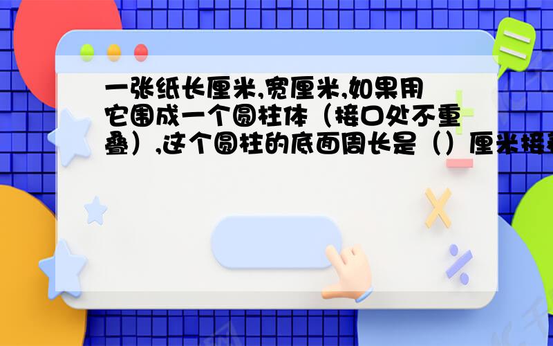 一张纸长厘米,宽厘米,如果用它围成一个圆柱体（接口处不重叠）,这个圆柱的底面周长是（）厘米接着看下