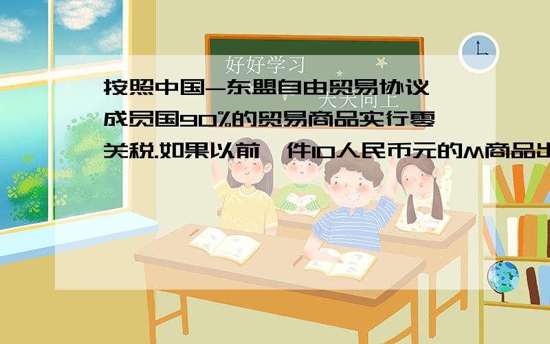 按照中国-东盟自由贸易协议,成员国90%的贸易商品实行零关税.如果以前一件10人民币元的M商品出口到东盟成员国N国的关税