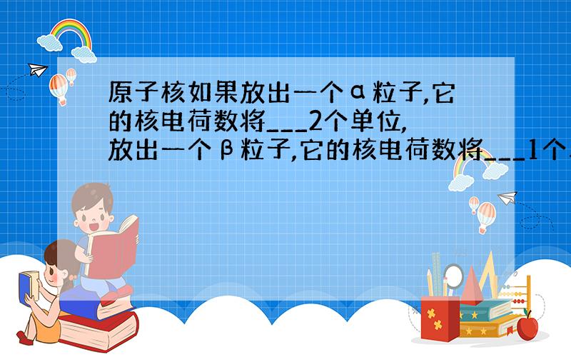 原子核如果放出一个α粒子,它的核电荷数将___2个单位,放出一个β粒子,它的核电荷数将___1个单位.