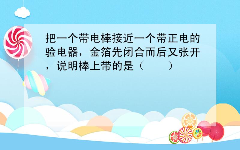 把一个带电棒接近一个带正电的验电器，金箔先闭合而后又张开，说明棒上带的是（　　）