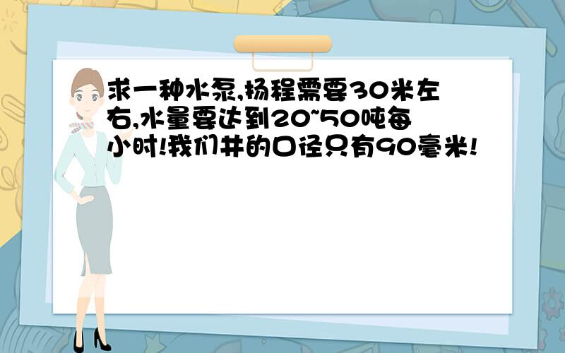 求一种水泵,扬程需要30米左右,水量要达到20~50吨每小时!我们井的口径只有90毫米!