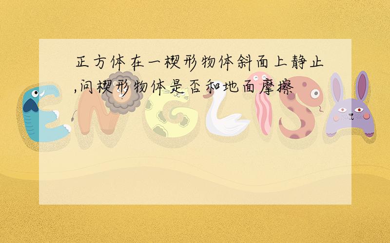 正方体在一楔形物体斜面上静止,问楔形物体是否和地面摩擦