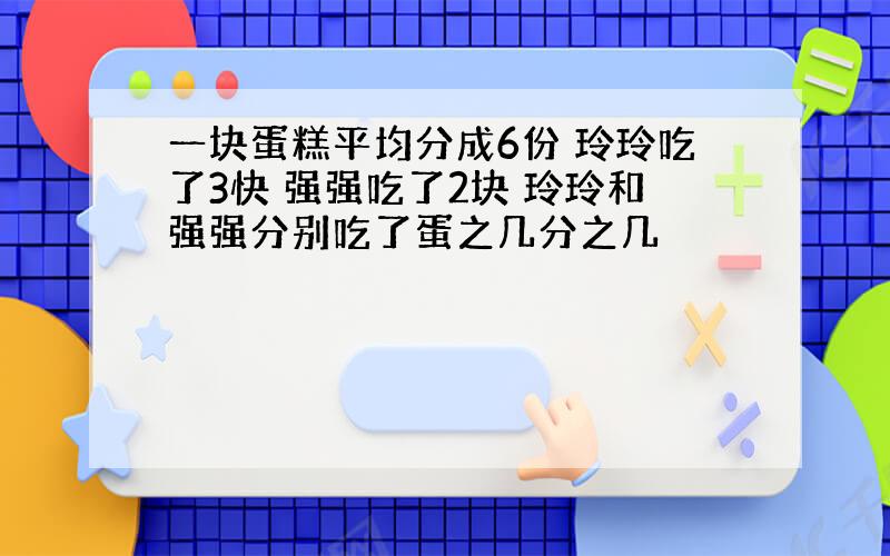 一块蛋糕平均分成6份 玲玲吃了3快 强强吃了2块 玲玲和强强分别吃了蛋之几分之几