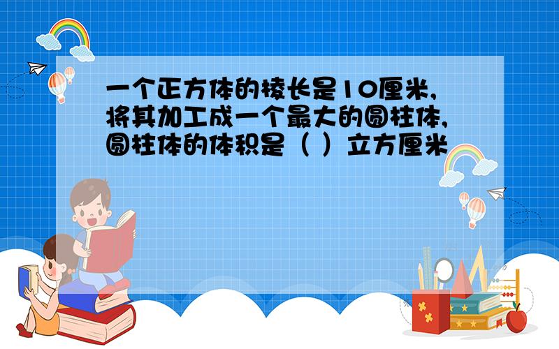 一个正方体的棱长是10厘米,将其加工成一个最大的圆柱体,圆柱体的体积是（ ）立方厘米