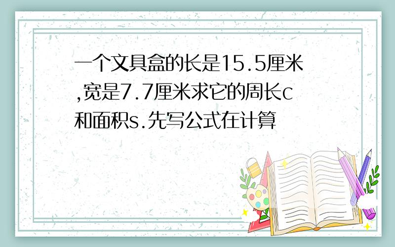 一个文具盒的长是15.5厘米,宽是7.7厘米求它的周长c和面积s.先写公式在计算