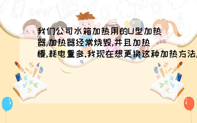 我们公司水箱加热用的U型加热器,加热器经常烧毁,并且加热慢,耗电量多.我现在想更换这种加热方法,亲们,有好的方法没?