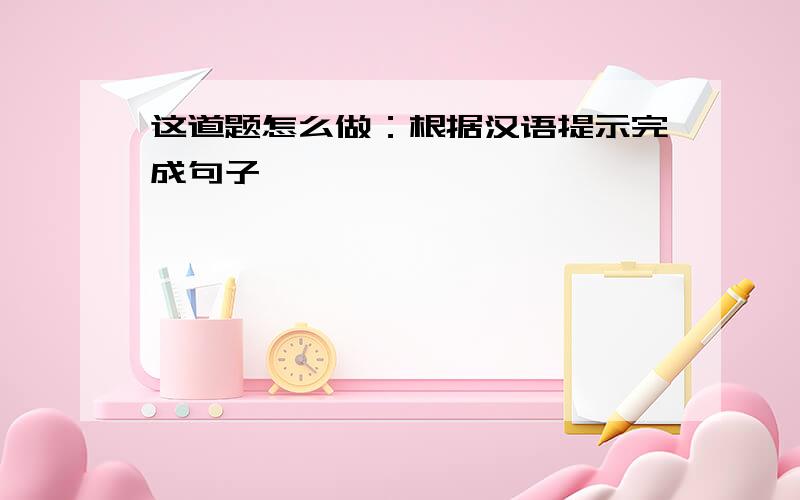 这道题怎么做：根据汉语提示完成句子