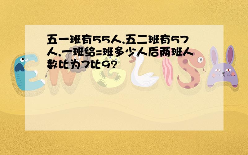 五一班有55人,五二班有57人,一班给=班多少人后两班人数比为7比9?