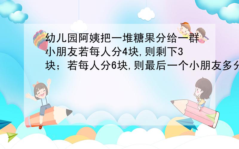 幼儿园阿姨把一堆糖果分给一群小朋友若每人分4块,则剩下3块；若每人分6块,则最后一个小朋友多分得两块.