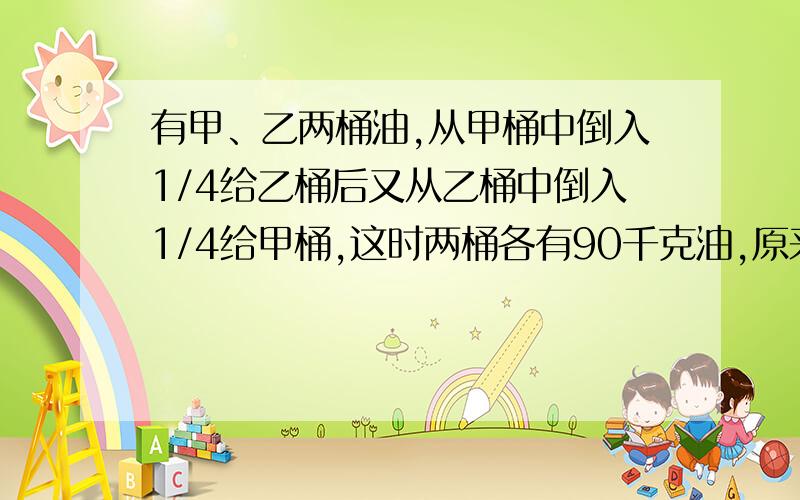 有甲、乙两桶油,从甲桶中倒入1/4给乙桶后又从乙桶中倒入1/4给甲桶,这时两桶各有90千克油,原来甲、乙两个桶中各有多少