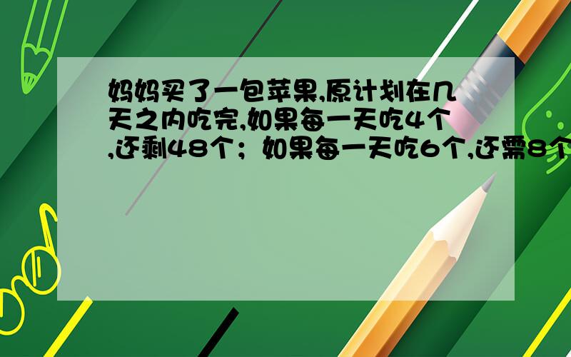 妈妈买了一包苹果,原计划在几天之内吃完,如果每一天吃4个,还剩48个；如果每一天吃6个,还需8个.