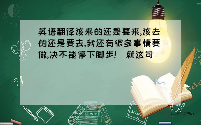 英语翻译该来的还是要来,该去的还是要去,我还有很多事情要做,决不能停下脚步!(就这句)