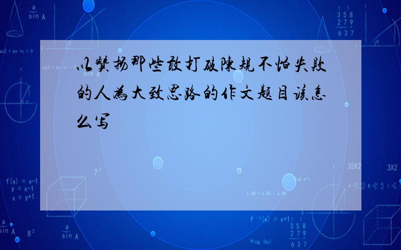 以赞扬那些敢打破陈规不怕失败的人为大致思路的作文题目该怎么写