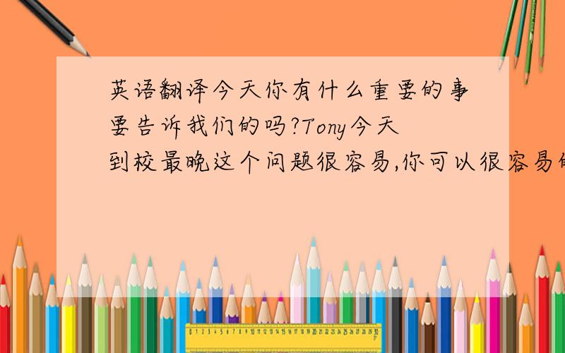 英语翻译今天你有什么重要的事要告诉我们的吗?Tony今天到校最晚这个问题很容易,你可以很容易的回答出来