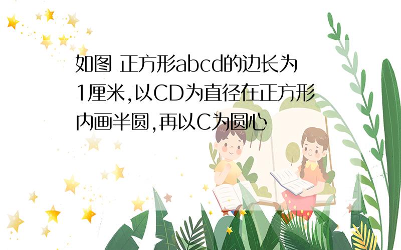 如图 正方形abcd的边长为1厘米,以CD为直径在正方形内画半圆,再以C为圆心