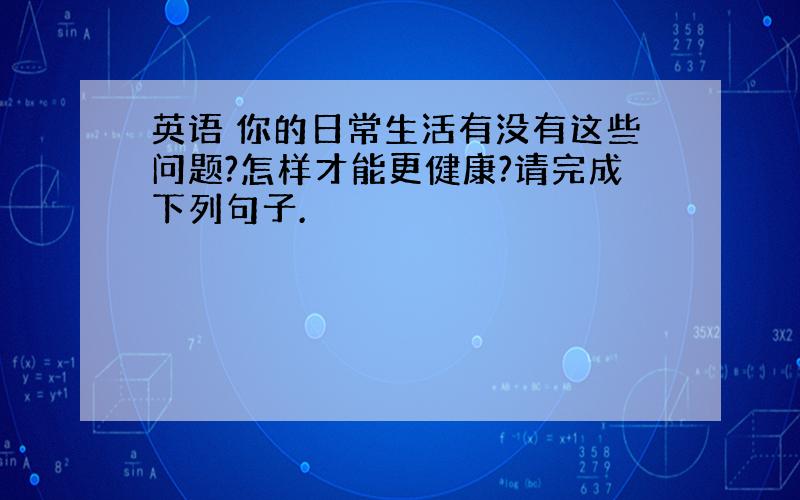 英语 你的日常生活有没有这些问题?怎样才能更健康?请完成下列句子.