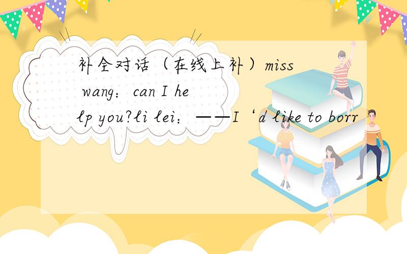 补全对话（在线上补）miss wang：can I help you?li lei：——I‘d like to borr