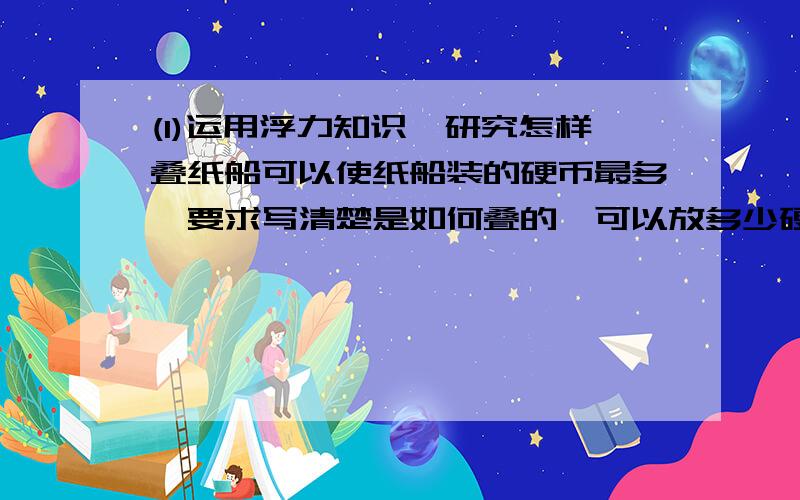 (1)运用浮力知识,研究怎样叠纸船可以使纸船装的硬币最多,要求写清楚是如何叠的,可以放多少硬币,利用的原理是什么 ,并写