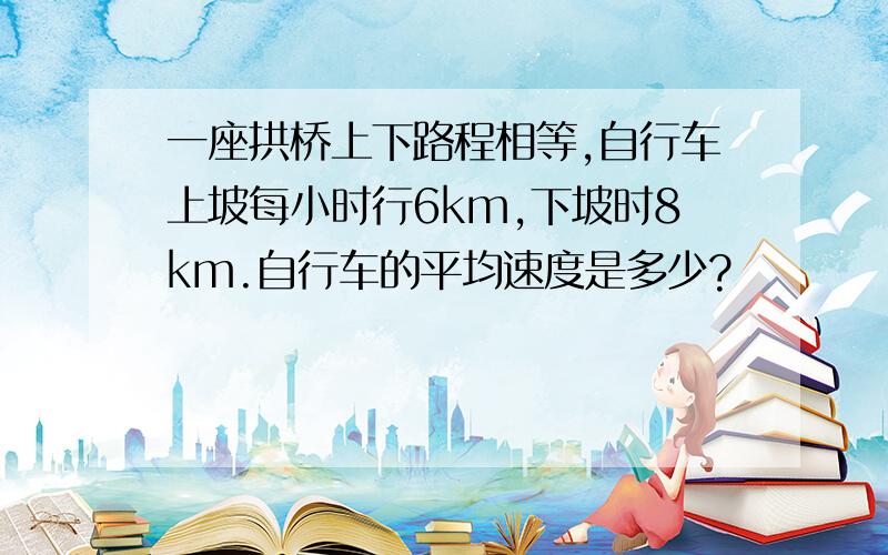 一座拱桥上下路程相等,自行车上坡每小时行6km,下坡时8km.自行车的平均速度是多少?