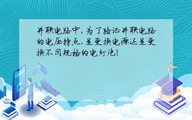 并联电路中,为了验证并联电路的电压特点,是更换电源还是更换不同规格的电灯泡?