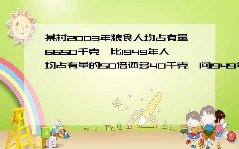 某村2003年粮食人均占有量6650千克,比1949年人均占有量的50倍还多40千克,问1949年人