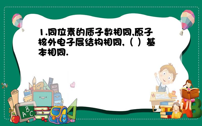 1.同位素的质子数相同,原子核外电子层结构相同,（ ）基本相同.