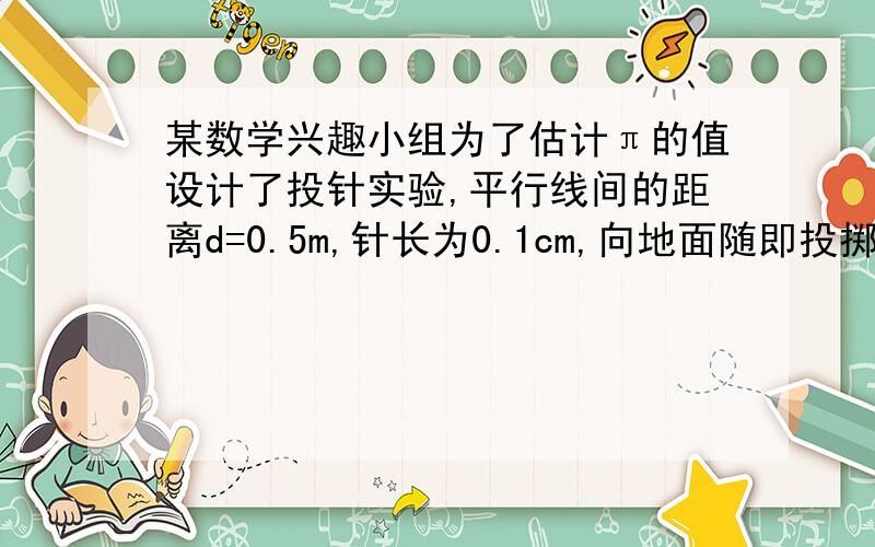 某数学兴趣小组为了估计π的值设计了投针实验,平行线间的距离d=0.5m,针长为0.1cm,向地面随即投掷了150次,经统