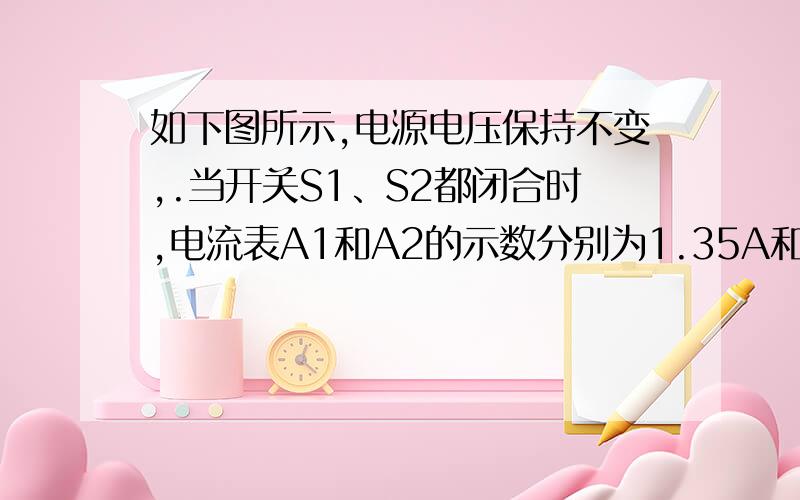 如下图所示,电源电压保持不变,.当开关S1、S2都闭合时,电流表A1和A2的示数分别为1.35A和1.8A.求：