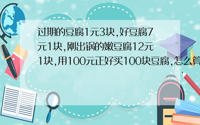 过期的豆腐1元3块,好豆腐7元1块,刚出锅的嫩豆腐12元1块,用100元正好买100块豆腐,怎么算?