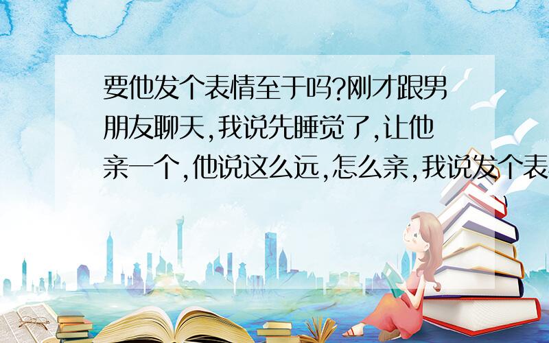 要他发个表情至于吗?刚才跟男朋友聊天,我说先睡觉了,让他亲一个,他说这么远,怎么亲,我说发个表情表示一下就好了.他既然说