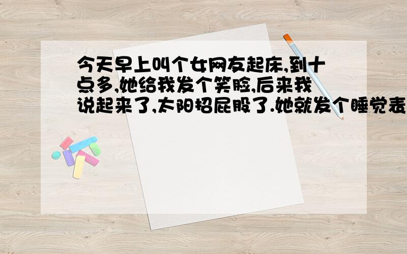 今天早上叫个女网友起床,到十点多,她给我发个笑脸,后来我说起来了,太阳招屁股了.她就发个睡觉表情,之后我说你继续,过会她