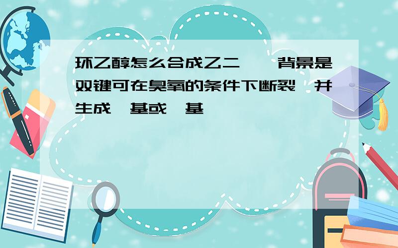 环乙醇怎么合成乙二醛,背景是双键可在臭氧的条件下断裂,并生成醛基或羰基